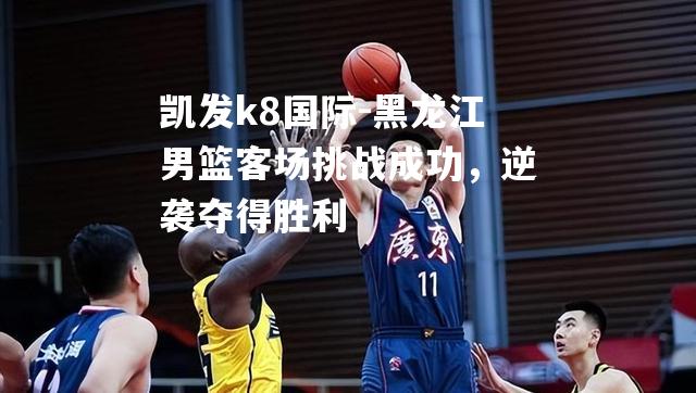 黑龙江男篮客场挑战成功，逆袭夺得胜利